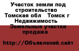 Участок земли под строительство - Томская обл., Томск г. Недвижимость » Земельные участки продажа   